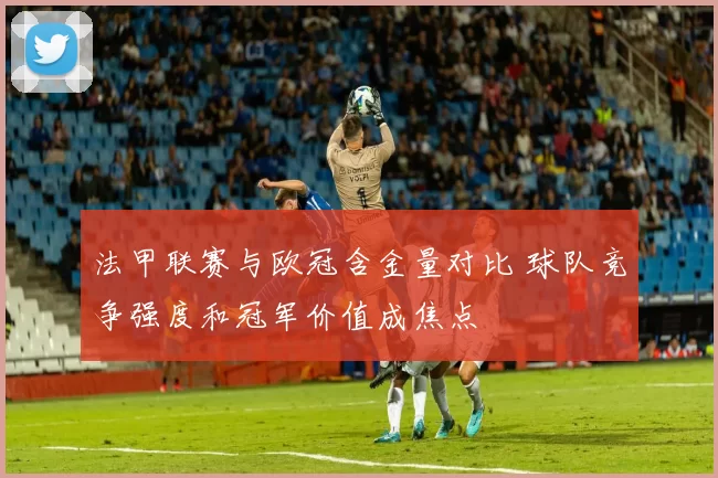 法甲联赛与欧冠含金量对比 球队竞争强度和冠军价值成焦点