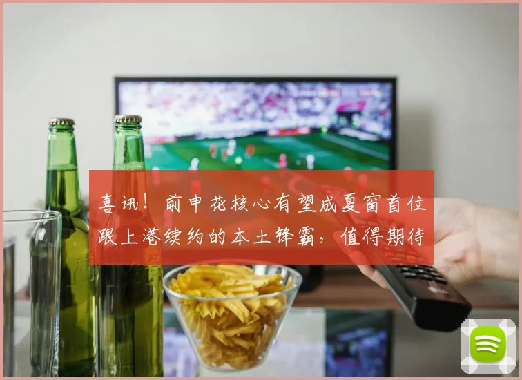 喜讯!前申花核心有望成夏窗首位跟上港续约的本土锋霸,值得期待