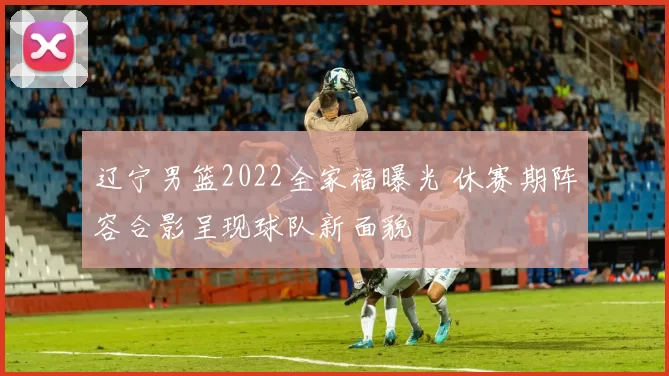 辽宁男篮2022全家福曝光 休赛期阵容合影呈现球队新面貌