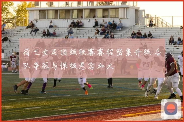 荷兰女足顶级联赛赛程密集升级 各队争冠与保级悬念加大