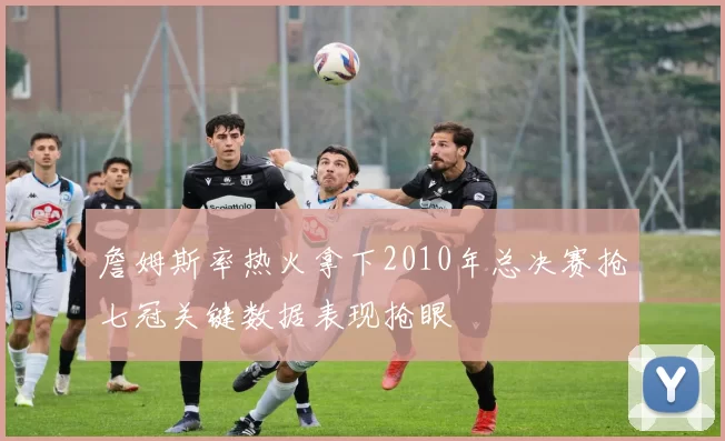 詹姆斯率热火拿下2010年总决赛抢七冠关键数据表现抢眼