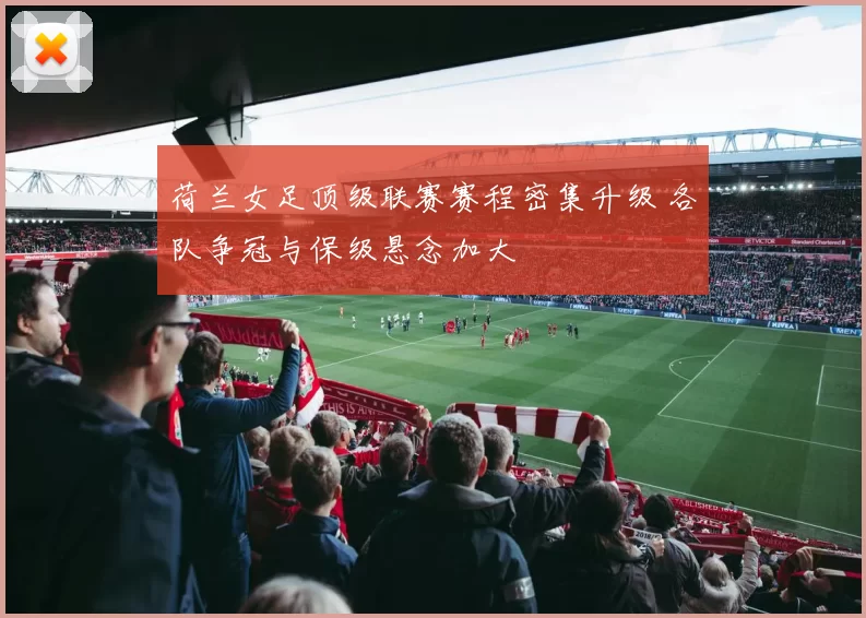 荷兰女足顶级联赛赛程密集升级 各队争冠与保级悬念加大