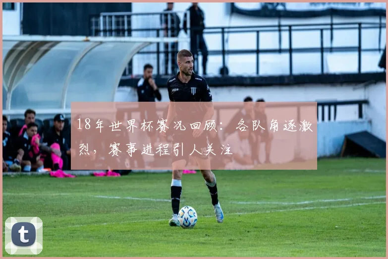 18年世界杯赛况回顾:各队角逐激烈,赛事进程引人关注