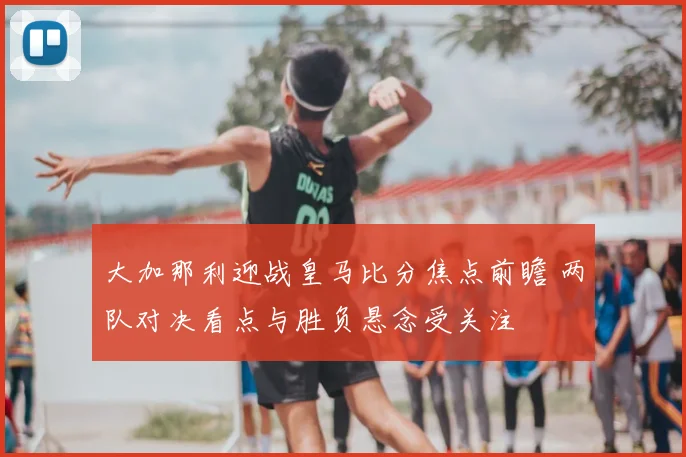 大加那利迎战皇马比分焦点前瞻 两队对决看点与胜负悬念受关注