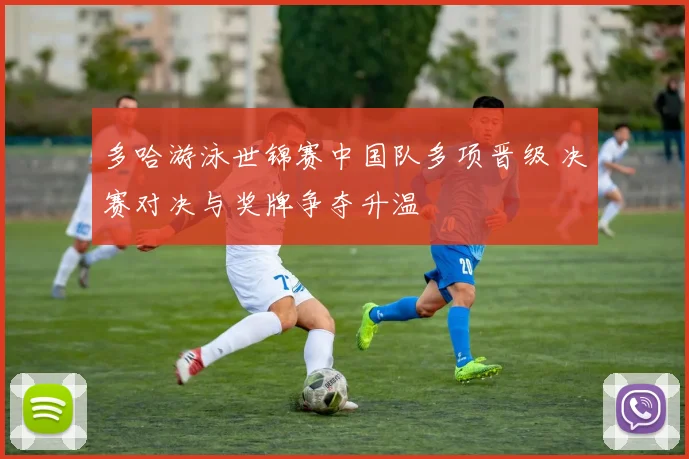 多哈游泳世锦赛中国队多项晋级 决赛对决与奖牌争夺升温