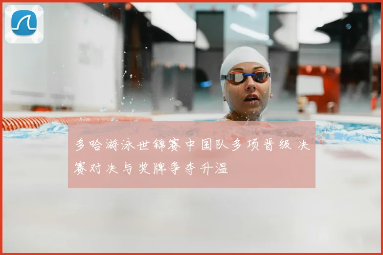 多哈游泳世锦赛中国队多项晋级 决赛对决与奖牌争夺升温