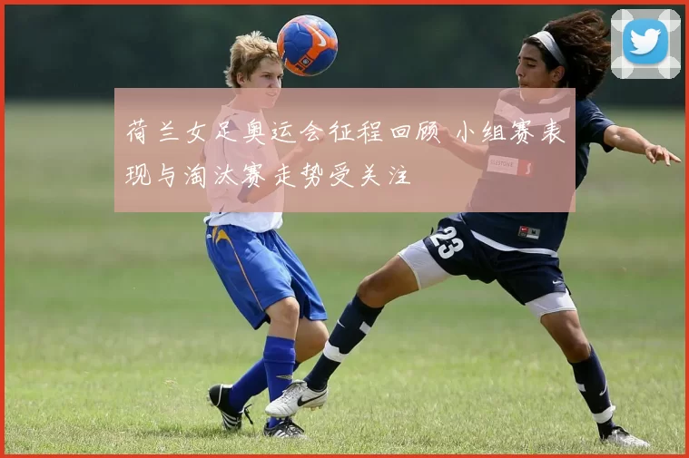 荷兰女足奥运会征程回顾 小组赛表现与淘汰赛走势受关注