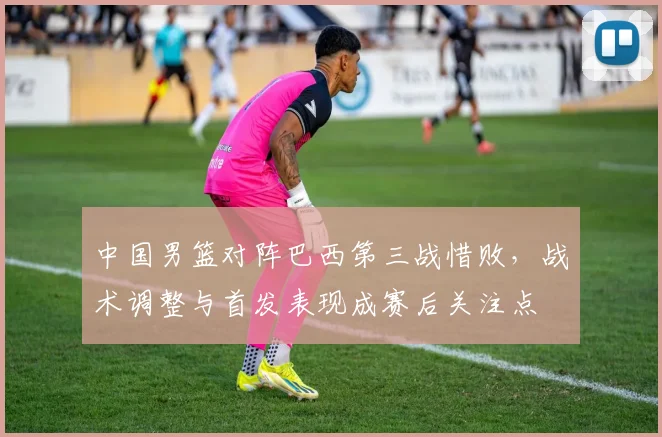 中国男篮对阵巴西第三战惜败，战术调整与首发表现成赛后关注点