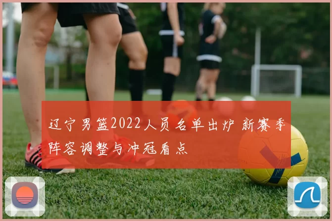 辽宁男篮2022人员名单出炉 新赛季阵容调整与冲冠看点