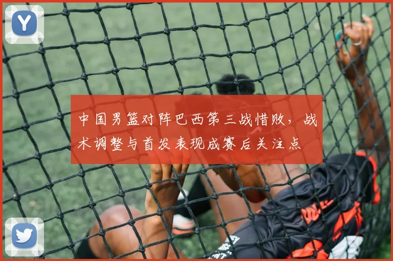 中国男篮对阵巴西第三战惜败，战术调整与首发表现成赛后关注点