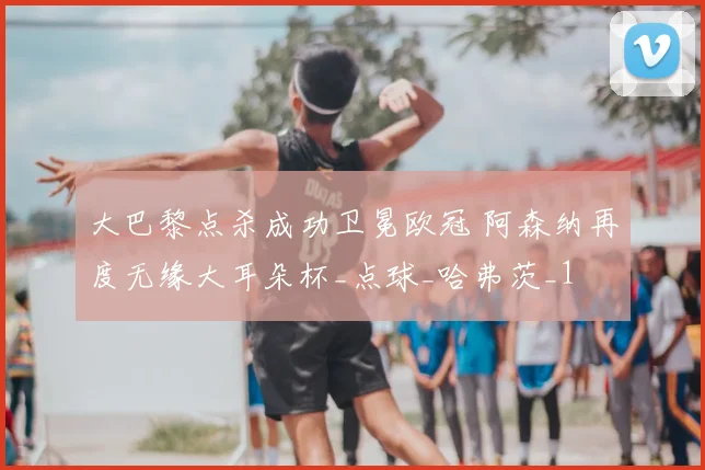 大巴黎点杀成功卫冕欧冠 阿森纳再度无缘大耳朵杯_点球_哈弗茨_1