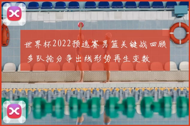 世界杯2022预选赛男篮关键战回顾 多队抢分争出线形势再生变数