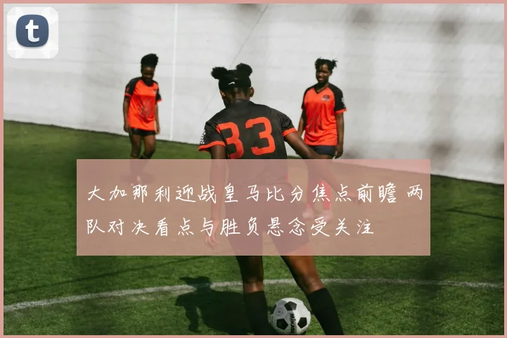 大加那利迎战皇马比分焦点前瞻 两队对决看点与胜负悬念受关注