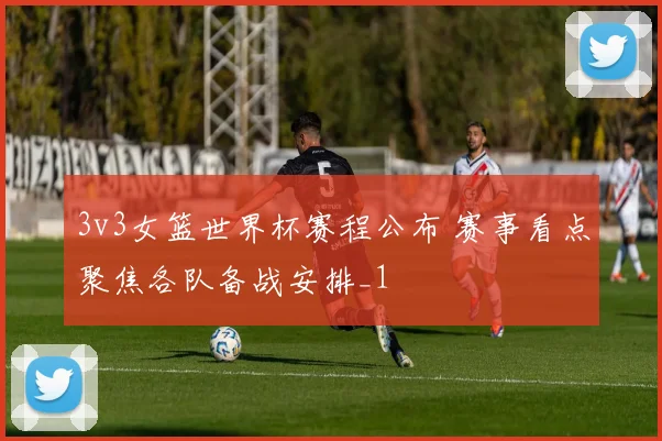 3v3女篮世界杯赛程公布 赛事看点聚焦各队备战安排_1