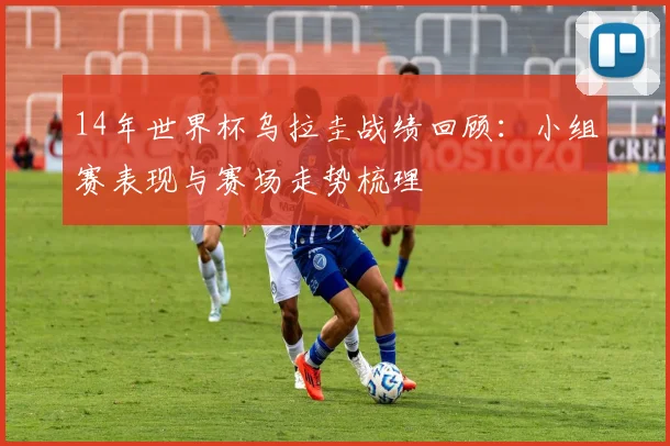14年世界杯乌拉圭战绩回顾：小组赛表现与赛场走势梳理