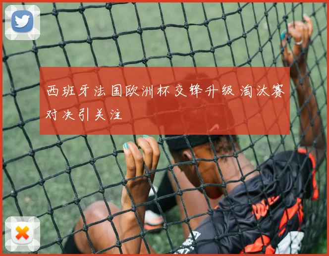 西班牙法国欧洲杯交锋升级 淘汰赛对决引关注