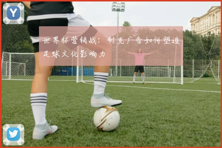 世界杯营销战：耐克广告如何塑造足球文化影响力