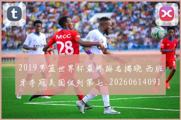 2019男篮世界杯最终排名揭晓 西班牙夺冠美国仅列第七_20260614091709