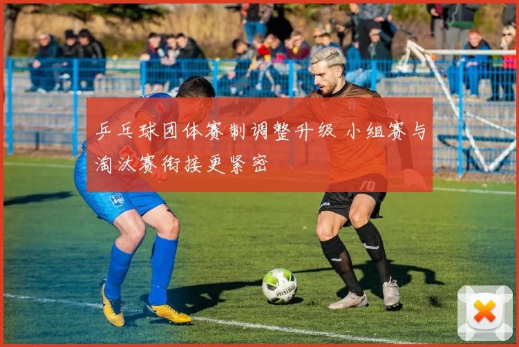 乒乓球团体赛制调整升级 小组赛与淘汰赛衔接更紧密