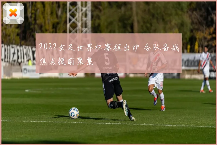 2022女足世界杯赛程出炉 各队备战焦点提前聚集
