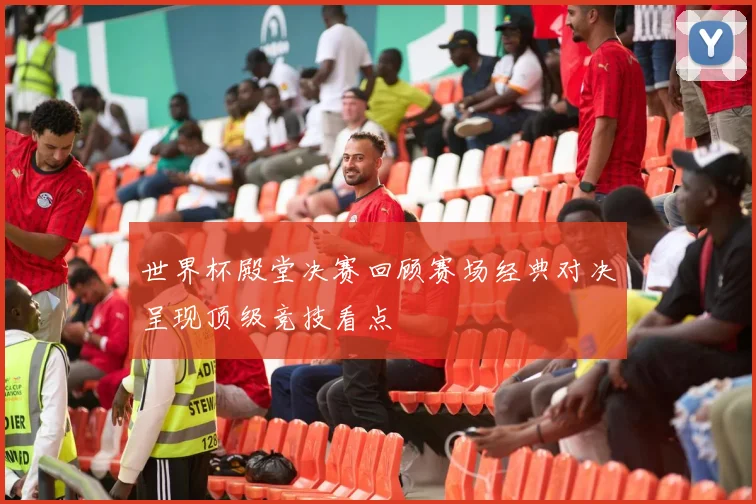 世界杯殿堂决赛回顾赛场经典对决呈现顶级竞技看点