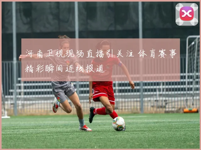 河南卫视现场直播引关注 体育赛事精彩瞬间连线报道
